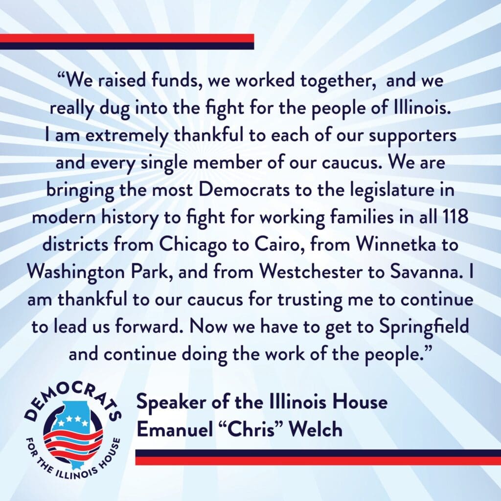 After an election year where House members saw the most contested races in history, Democrats for the Illinois House and re-elected House Speaker Emanuel “Chris” Welch have closed strong with 14 newly elected members and $1.7 million total.