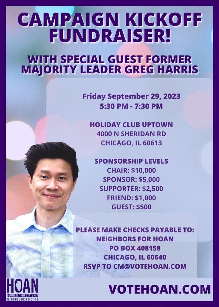 We need you to come out and support the 13th District! Rep. Hoan Huynh is hosting a Campaign Kickoff Fundraiser on Friday, September 29. With special guest, former House Majority Leader Greg Harris. To reserve your spot, RSVP to cm@votehoan.com.