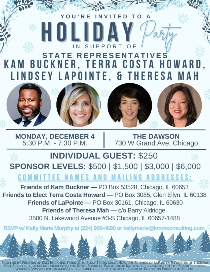 Celebrate the Holiday season with Leader Kam Buckner, Rep. Terra Costa Howard, Rep. Lindsey LaPointe and Leader Theresa Mah on Monday, December 4. RSVP at kellymarie@kmmconsulting.com or 224.999.4690.