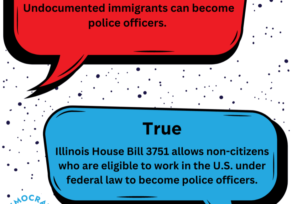 A common myth about Illinois House Bill 3751 is that it will allow undocumented immigrants to become police officers. This claim is NOT true. HB 3751 will only allow those who are legally eligible to work in the U.S. to become police officers.